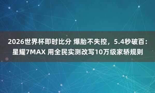 2026世界杯即时比分 爆胎不失控，5.4秒破百：星耀7MAX 用全民实测改写10万级家轿规则