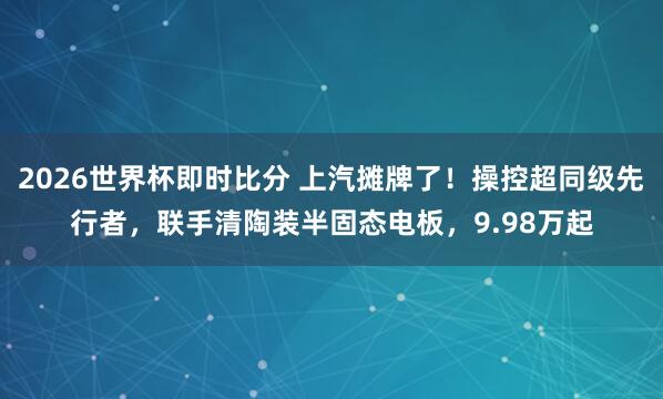 2026世界杯即时比分 上汽摊牌了！操控超同级先行者，联手清陶装半固态电板，9.98万起