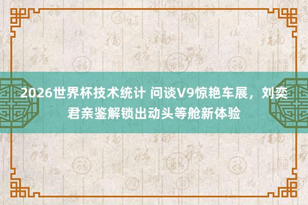 2026世界杯技术统计 问谈V9惊艳车展，刘奕君亲鉴解锁出动头等舱新体验