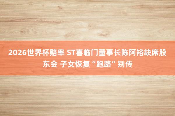2026世界杯赔率 ST喜临门董事长陈阿裕缺席股东会 子女恢复“跑路”别传