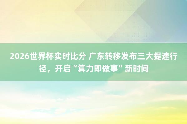 2026世界杯实时比分 广东转移发布三大提速行径，开启“算力即做事”新时间