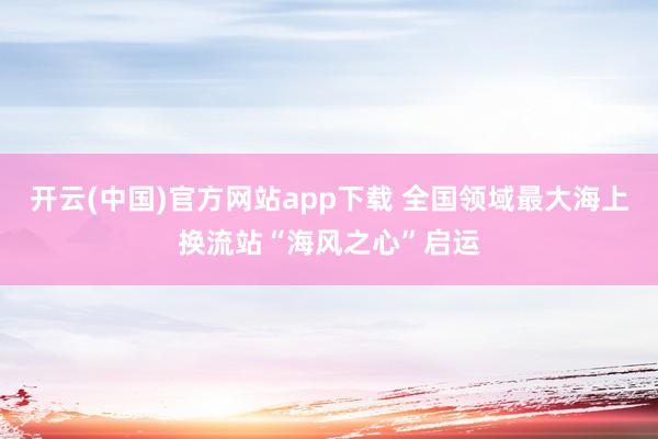 开云(中国)官方网站app下载 全国领域最大海上换流站“海风之心”启运