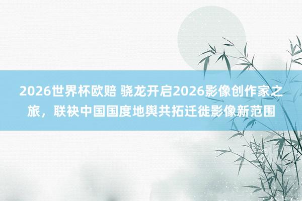 2026世界杯欧赔 骁龙开启2026影像创作家之旅，联袂中国国度地舆共拓迁徙影像新范围