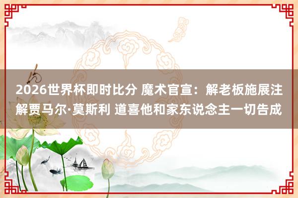 2026世界杯即时比分 魔术官宣：解老板施展注解贾马尔·莫斯利 道喜他和家东说念主一切告成