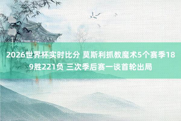 2026世界杯实时比分 莫斯利抓教魔术5个赛季189胜221负 三次季后赛一谈首轮出局