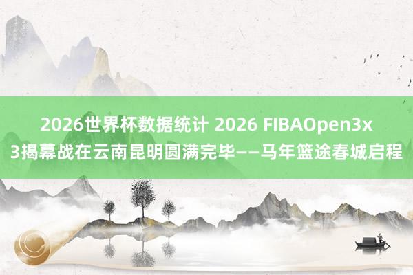 2026世界杯数据统计 2026 FIBAOpen3x3揭幕战在云南昆明圆满完毕——马年篮途春城启程