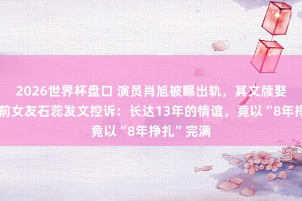 2026世界杯盘口 演员肖旭被曝出轨，其文牍娶妻今日，前女友石蕊发文控诉：长达13年的情谊，竟以“8年挣扎”完满