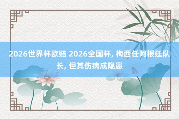 2026世界杯欧赔 2026全国杯， 梅西任阿根廷队长， 但其伤病成隐患