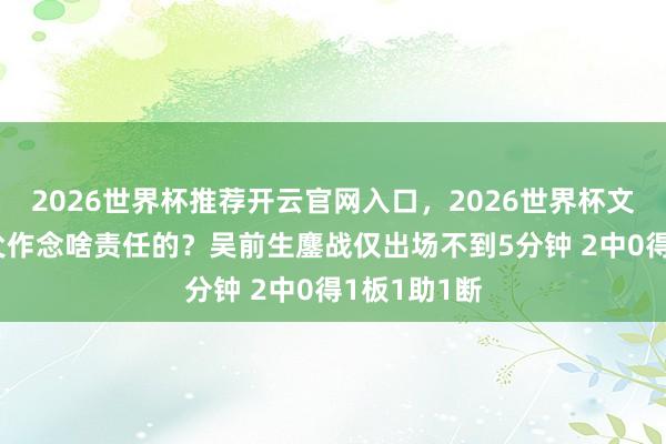 2026世界杯推荐开云官网入口，2026世界杯文字直播 师父作念啥责任的？吴前生鏖战仅出场不到5分钟 2中0得1板1助1断