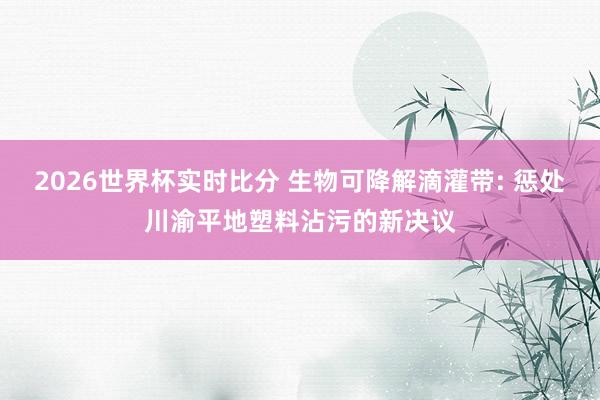 2026世界杯实时比分 生物可降解滴灌带: 惩处川渝平地塑料沾污的新决议