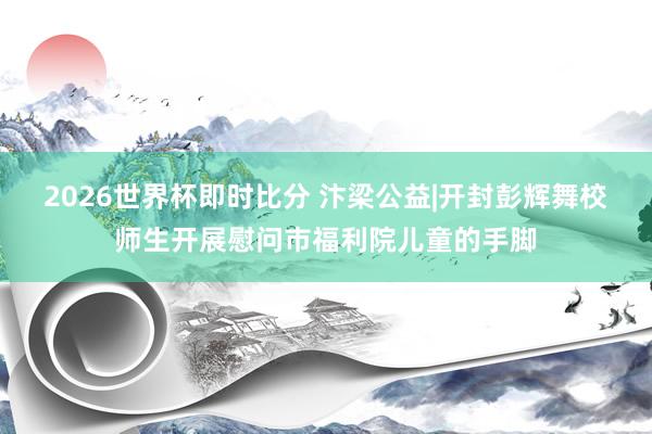 2026世界杯即时比分 汴梁公益|开封彭辉舞校师生开展慰问市福利院儿童的手脚