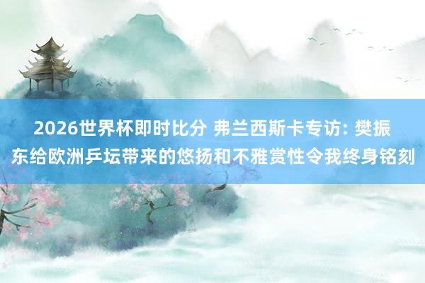 2026世界杯即时比分 弗兰西斯卡专访: 樊振东给欧洲乒坛带来的悠扬和不雅赏性令我终身铭刻