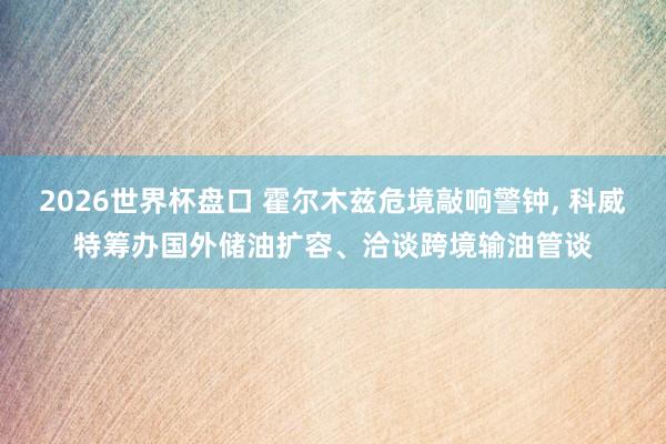 2026世界杯盘口 霍尔木兹危境敲响警钟， 科威特筹办国外储油扩容、洽谈跨境输油管谈