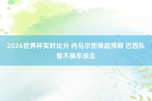2026世界杯实时比分 内马尔伤情超预期 巴西队暂不换东谈主