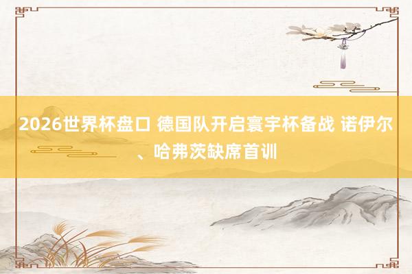 2026世界杯盘口 德国队开启寰宇杯备战 诺伊尔、哈弗茨缺席首训