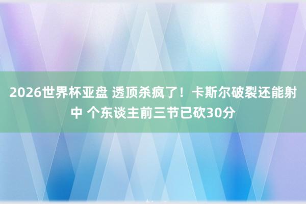 2026世界杯亚盘 透顶杀疯了！卡斯尔破裂还能射中 个东谈主前三节已砍30分