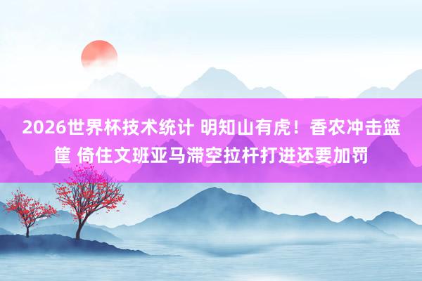 2026世界杯技术统计 明知山有虎！香农冲击篮筐 倚住文班亚马滞空拉杆打进还要加罚
