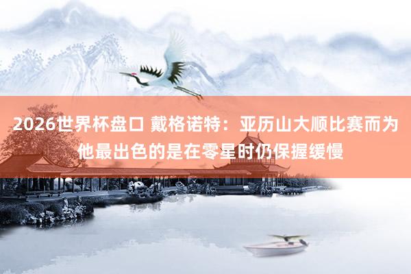2026世界杯盘口 戴格诺特：亚历山大顺比赛而为  他最出色的是在零星时仍保握缓慢