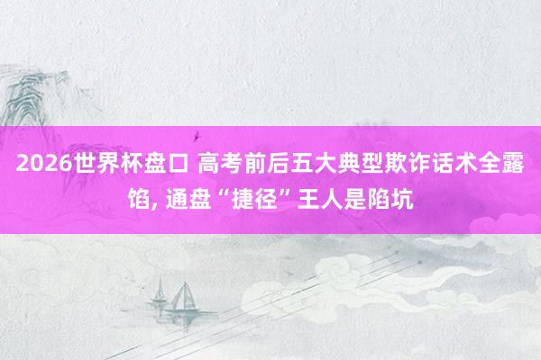 2026世界杯盘口 高考前后五大典型欺诈话术全露馅， 通盘“捷径”王人是陷坑