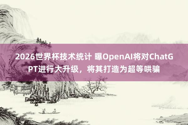 2026世界杯技术统计 曝OpenAI将对ChatGPT进行大升级，将其打造为超等哄骗