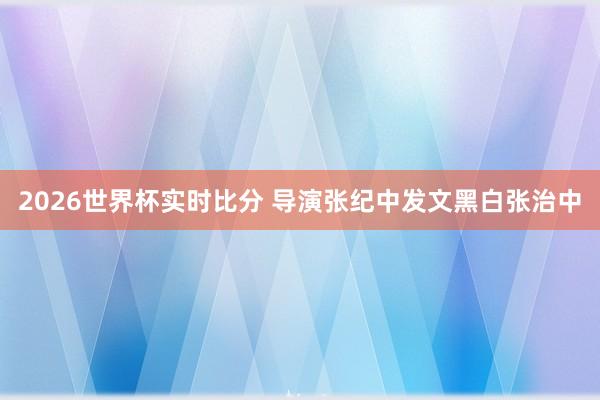 2026世界杯实时比分 导演张纪中发文黑白张治中