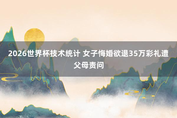 2026世界杯技术统计 女子悔婚欲退35万彩礼遭父母责问