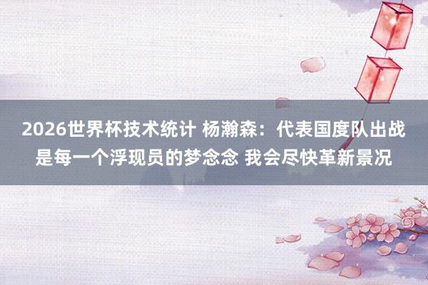 2026世界杯技术统计 杨瀚森:代表国度队出战是每一个浮现员的梦念念 我会尽快革新景况