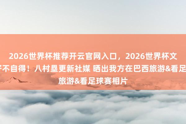 2026世界杯推荐开云官网入口，2026世界杯文字直播 好不自得！八村塁更新社媒 晒出我方在巴西旅游&看足球赛相片