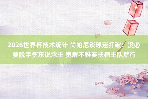 2026世界杯技术统计 尚帕尼谈球迷打破:没必要脱手伤东说念主 宽解不雅赛扶植主队就行
