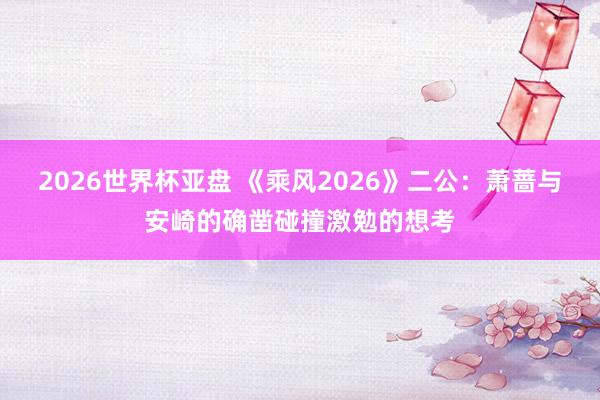2026世界杯亚盘 《乘风2026》二公:萧蔷与安崎的确凿碰撞激勉的想考