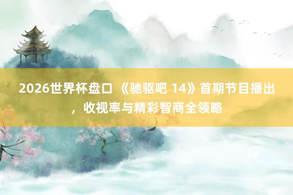 2026世界杯盘口 《驰驱吧 14》首期节目播出,收视率与精彩智商全领略