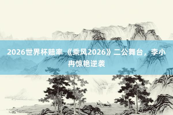 2026世界杯赔率 《乘风2026》二公舞台,李小冉惊艳逆袭