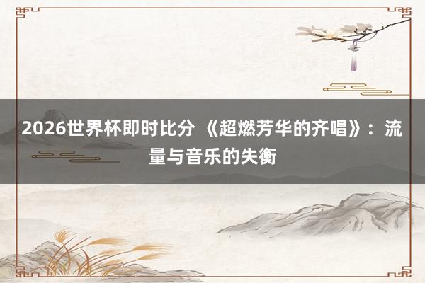 2026世界杯即时比分 《超燃芳华的齐唱》:流量与音乐的失衡