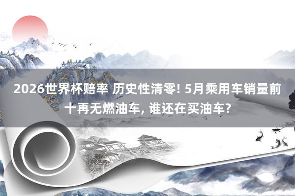 2026世界杯赔率 历史性清零! 5月乘用车销量前十再无燃油车, 谁还在买油车?