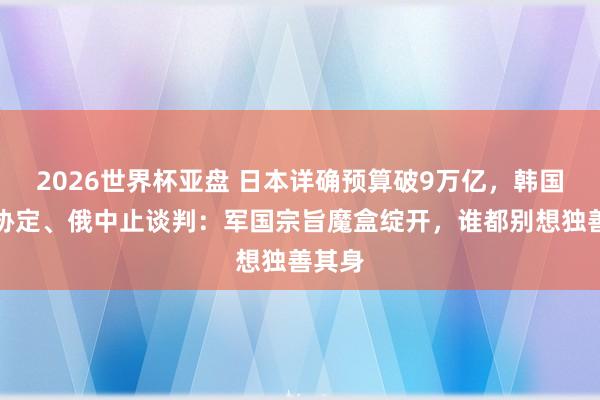 2026世界杯亚盘 日本详确预算破9万亿,韩国拒签协定、俄中止谈判:军国宗旨魔盒绽开,谁都别想独善其身