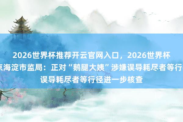 2026世界杯推荐开云官网入口,2026世界杯文字直播 北京海淀市监局:正对“鹅腿大姨”涉嫌误导耗尽者等行径进一步核查