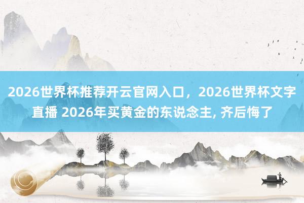 2026世界杯推荐开云官网入口,2026世界杯文字直播 2026年买黄金的东说念主, 齐后悔了