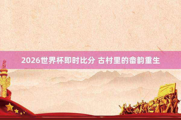 2026世界杯即时比分 古村里的畲韵重生