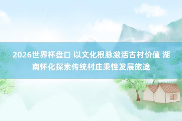 2026世界杯盘口 以文化根脉激活古村价值 湖南怀化探索传统村庄秉性发展旅途