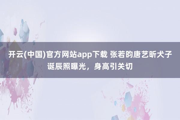 开云(中国)官方网站app下载 张若昀唐艺昕犬子诞辰照曝光,身高引关切
