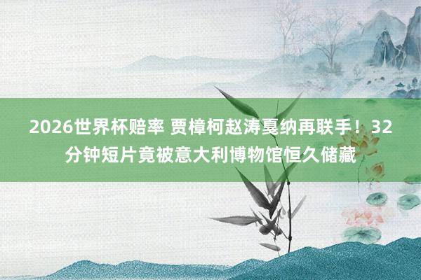 2026世界杯赔率 贾樟柯赵涛戛纳再联手!32分钟短片竟被意大利博物馆恒久储藏