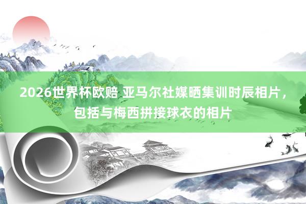2026世界杯欧赔 亚马尔社媒晒集训时辰相片,包括与梅西拼接球衣的相片