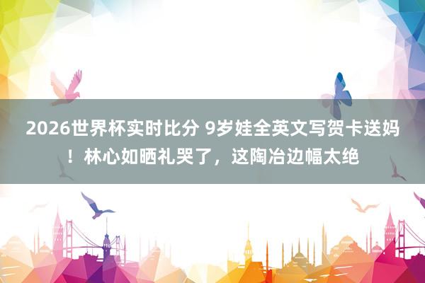2026世界杯实时比分 9岁娃全英文写贺卡送妈!林心如晒礼哭了,这陶冶边幅太绝