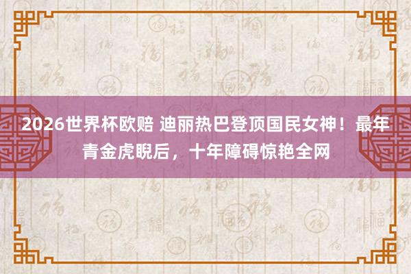 2026世界杯欧赔 迪丽热巴登顶国民女神!最年青金虎睨后,十年障碍惊艳全网