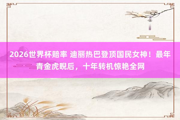 2026世界杯赔率 迪丽热巴登顶国民女神!最年青金虎睨后,十年转机惊艳全网
