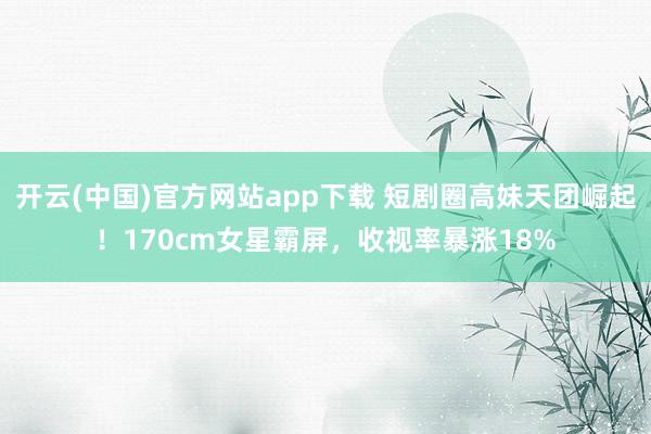 开云(中国)官方网站app下载 短剧圈高妹天团崛起！170cm女星霸屏，收视率暴涨18%