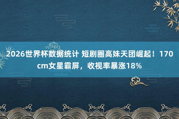 2026世界杯数据统计 短剧圈高妹天团崛起!170cm女星霸屏,收视率暴涨18%