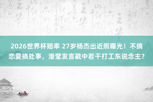 2026世界杯赔率 27岁杨杰出近照曝光!不搞恋爱搞处事,澄莹发言戳中若干打工东说念主?