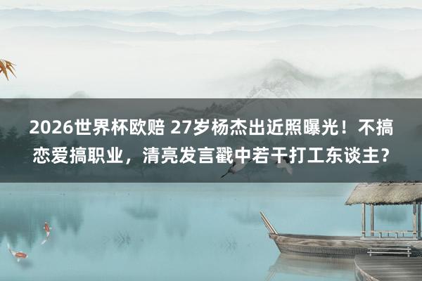 2026世界杯欧赔 27岁杨杰出近照曝光!不搞恋爱搞职业,清亮发言戳中若干打工东谈主?