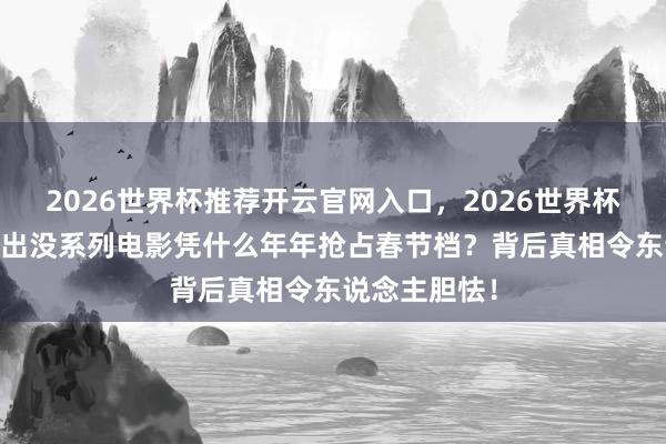 2026世界杯推荐开云官网入口,2026世界杯文字直播 熊出没系列电影凭什么年年抢占春节档?背后真相令东说念主胆怯!